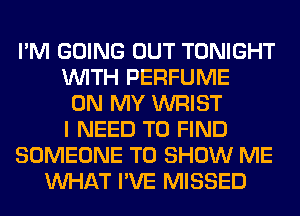 I'M GOING OUT TONIGHT
WITH PERFUME
ON MY WRIST
I NEED TO FIND
SOMEONE TO SHOW ME
WHAT I'VE MISSED