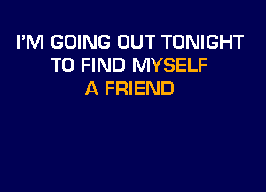 I'M GOING OUT TONIGHT
TO FIND MYSELF
A FRIEND