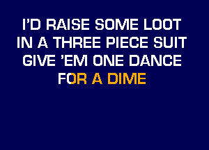 I'D RAISE SOME LOOT
IN A THREE PIECE SUIT
GIVE 'EM ONE DANCE
FOR A DIME