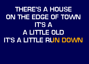 THERE'S A HOUSE
ON THE EDGE OF TOWN
ITS A
A LITTLE OLD
ITS A LITTLE RUN DOWN