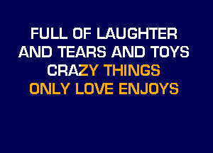 FULL OF LAUGHTER
AND TEARS AND TOYS
CRAZY THINGS
ONLY LOVE ENJOYS