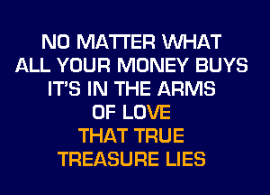 NO MATTER WHAT
ALL YOUR MONEY BUYS
ITS IN THE ARMS
OF LOVE
THAT TRUE
TREASURE LIES