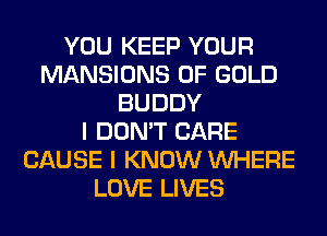 YOU KEEP YOUR
MANSIONS OF GOLD
BUDDY
I DON'T CARE
CAUSE I KNOW WHERE
LOVE LIVES