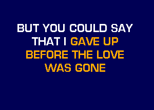 BUT YOU COULD SAY
THAT I GAVE UP
BEFORE THE LOVE
WAS GONE