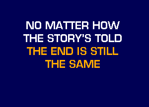 NO MATTER HOW
THE STORY'S TOLD
THE END IS STILL
THE SAME

g