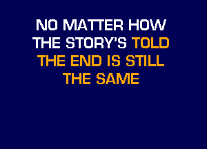 NO MATTER HOW

THE STORY'S TOLD

THE END IS STILL
THE SAME

g