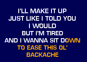 I'LL MAKE IT UP
JUST LIKE I TOLD YOU
I WOULD
BUT I'M TIRED
AND I WANNA SIT DOWN
TO EASE THIS OL'
BACKACHE