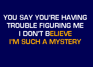 YOU SAY YOU'RE Hl-W'ING
TROUBLE FIGURING ME
I DON'T BELIEVE
I'M SUCH A MYSTERY