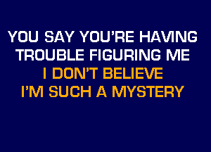 YOU SAY YOU'RE Hl-W'ING
TROUBLE FIGURING ME
I DON'T BELIEVE
I'M SUCH A MYSTERY