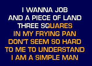 I WANNA JOB
AND A PIECE OF LAND
THREE SQUARES
IN MY FRYING PAN
DON'T SEEM SO HARD
TO ME TO UNDERSTAND
I AM A SIMPLE MAN
