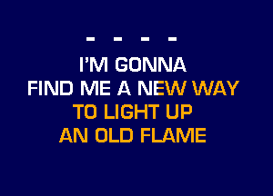 I'M GONNA
FIND ME A NEW WAY

TO LIGHT UP
AN OLD FLAME