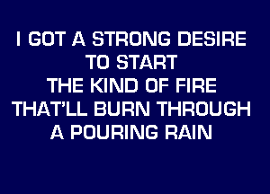 I GOT A STRONG DESIRE
TO START
THE KIND OF FIRE
THATLL BURN THROUGH
A POURING RAIN