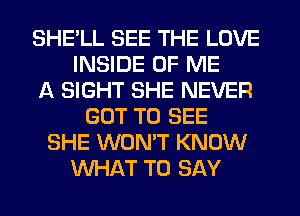 SHE'LL SEE THE LOVE
INSIDE OF ME
A SIGHT SHE NEVER
GOT TO SEE
SHE WON'T KNOW
WHAT TO SAY