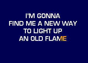 I'M GONNA
FIND ME A NEW WAY
TO LIGHT UP

AN OLD FLAME