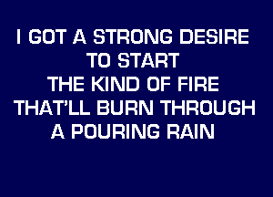 I GOT A STRONG DESIRE
TO START
THE KIND OF FIRE
THATLL BURN THROUGH
A POURING RAIN