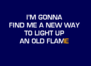 I'M GONNA
FIND ME A NEW WAY

TO LIGHT UP
AN OLD FLAME