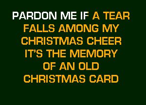 PARDON ME IF A TEAR
FALLS AMONG MY
CHRISTMAS CHEER
ITS THE MEMORY

OF AN OLD
CHRISTMAS CARD