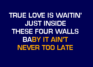 TRUE LOVE IS WAITIN'
JUST INSIDE
THESE FOUR WALLS
BABY IT AIN'T
NEVER TOO LATE