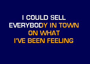 I COULD SELL
EVERYBODY IN TOWN
0N WHAT
I'VE BEEN FEELING