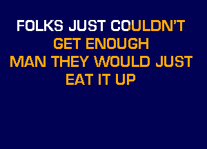 FOLKS JUST COULDN'T
GET ENOUGH
MAN THEY WOULD JUST
EAT IT UP