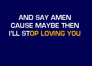 AND SAY AMEN
CAUSE MAYBE THEN

I'LL STOP LOVING YOU