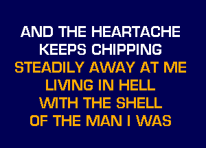 AND THE HEARTACHE
KEEPS CHIPPING
STEADILY AWAY AT ME
LIVING IN HELL
WITH THE SHELL
OF THE MAN I WAS