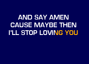 AND SAY AMEN
CAUSE MAYBE THEN

I'LL STOP LOVING YOU