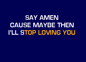 SAY AMEN
CAUSE MAYBE THEN

I'LL STOP LOVING YOU