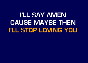 I'LL SAY AMEN
CAUSE MAYBE THEN
I'LL STOP LOVING YOU