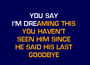 YOU SAY
I'M DREAMING THIS
YOU HAVEN'T
SEEN HIM SINCE
HE SAID HIS LAST
GOODBYE