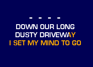 DOWN OUR LONG

DUSTY DRIVEWAY
I SET MY MIND TO GO
