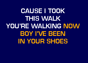 CAUSE I TOOK
THIS WALK
YOU'RE WALKING NOW
BOY I'VE BEEN
IN YOUR SHOES