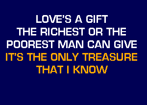 LOVE'S A GIFT
THE RICHEST OR THE
POOREST MAN CAN GIVE
ITS THE ONLY TREASURE
THAT I KNOW