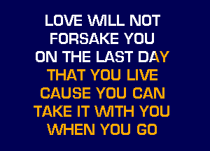 LOVE WILL NOT
FORSAKE YOU
ON THE LAST DAY
THAT YOU LIVE
CAUSE YOU CAN
TAKE IT WTH YOU

WHEN YOU GO l
