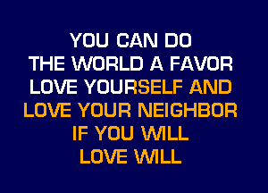 YOU CAN DO
THE WORLD A FAVOR
LOVE YOURSELF AND
LOVE YOUR NEIGHBOR
IF YOU WILL
LOVE WILL