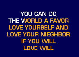 YOU CAN DO
THE WORLD A FAVOR
LOVE YOURSELF AND
LOVE YOUR NIEGHBOR
IF YOU WILL
LOVE WILL