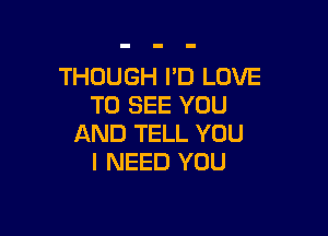 THOUGH I'D LOVE
TO SEE YOU

AND TELL YOU
I NEED YOU