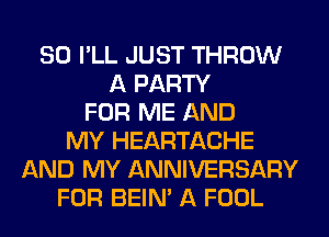 SO I'LL JUST THROW
A PARTY
FOR ME AND
MY HEARTACHE
AND MY ANNIVERSARY
FOR BEIN' A FOOL