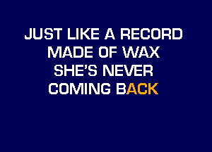 JUST LIKE A RECORD
MADE OF WAX
SHEB NEVER
COMING BACK