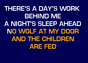THERE'S A DAY'S WORK
BEHIND ME
A NIGHTS SLEEP AHEAD
N0 WOLF AT MY DOOR
AND THE CHILDREN
ARE FED
