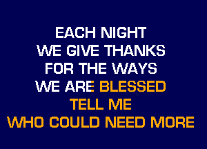 EACH NIGHT
WE GIVE THANKS
FOR THE WAYS
WE ARE BLESSED
TELL ME
WHO COULD NEED MORE