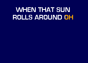 WHEN THAT SUN
ROLLS AROUND 0H