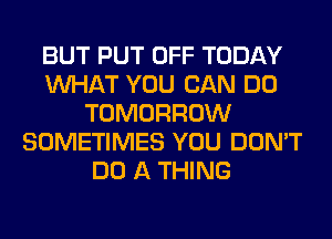 BUT PUT OFF TODAY
WHAT YOU CAN DO
TOMORROW
SOMETIMES YOU DON'T
DO A THING
