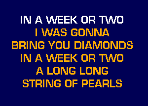 IN A WEEK OR TWO
I WAS GONNA
BRING YOU DIAMONDS
IN A WEEK OR TWO
A LONG LONG
STRING 0F PEARLS