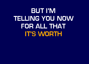 BUT I'M
TELLING YOU NOW
FOR ALL THAT

IT'S WORTH