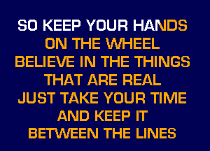 SO KEEP YOUR HANDS
ON THE WHEEL
BELIEVE IN THE THINGS
THAT ARE REAL

JUST TAKE YOUR TIME
AND KEEP IT
BETWEEN THE LINES