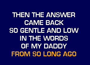 THEN THE ANSWER
CAME BACK
SO GENTLE AND LOW
IN THE WORDS
OF MY DADDY
FROM SO LONG AGO