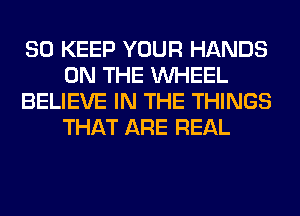 SO KEEP YOUR HANDS
ON THE WHEEL
BELIEVE IN THE THINGS
THAT ARE REAL