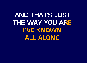 AND THAT'S JUST
THE WAY YOU ARE
I'VE KNOWN

ALL ALONG