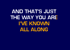 AND THAT'S JUST
THE WAY YOU ARE
I'VE KNOWN

ALL ALONG